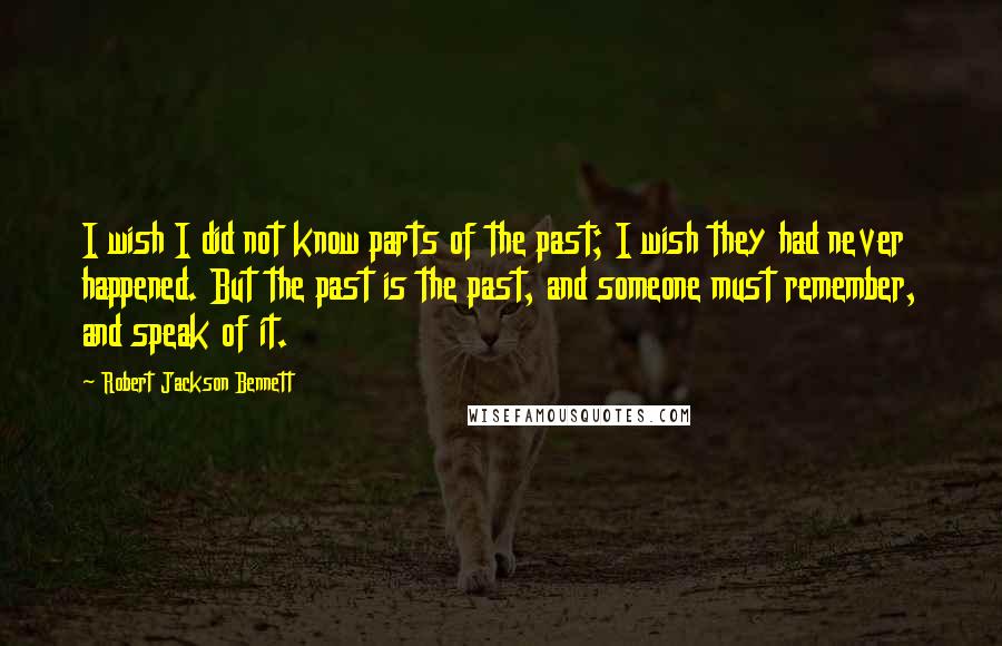 Robert Jackson Bennett quotes: I wish I did not know parts of the past; I wish they had never happened. But the past is the past, and someone must remember, and speak of it.