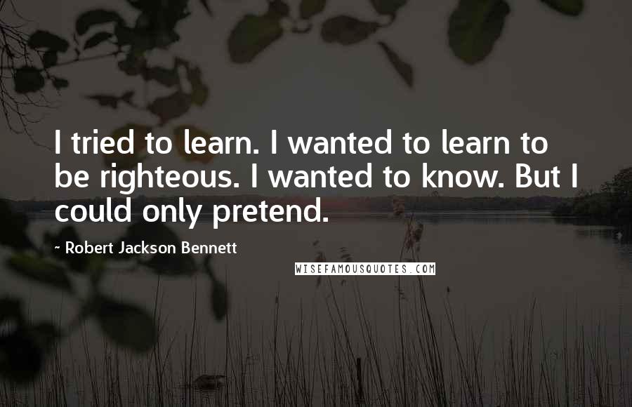 Robert Jackson Bennett quotes: I tried to learn. I wanted to learn to be righteous. I wanted to know. But I could only pretend.