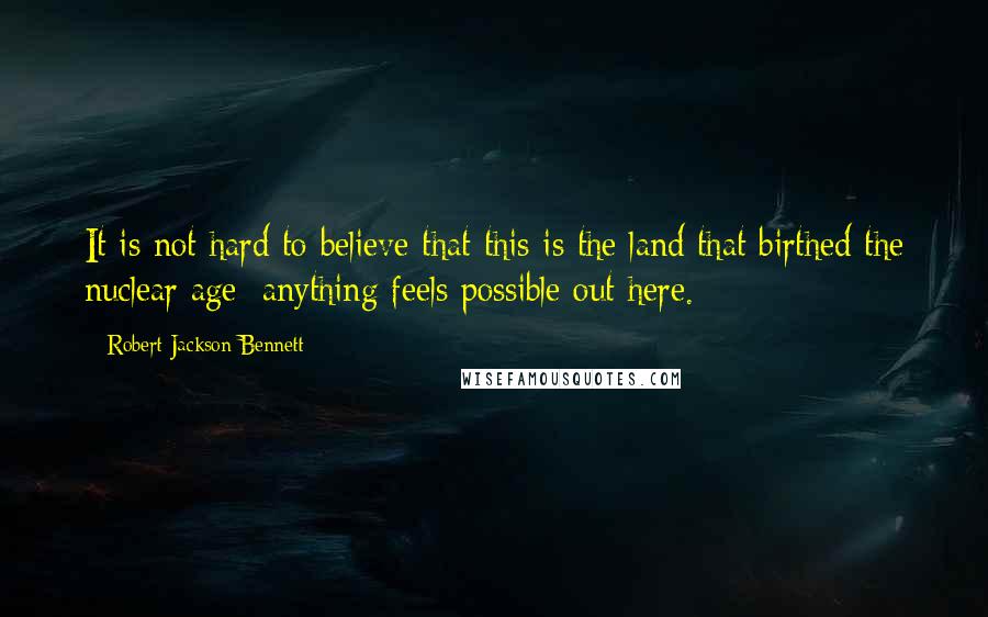 Robert Jackson Bennett quotes: It is not hard to believe that this is the land that birthed the nuclear age: anything feels possible out here.