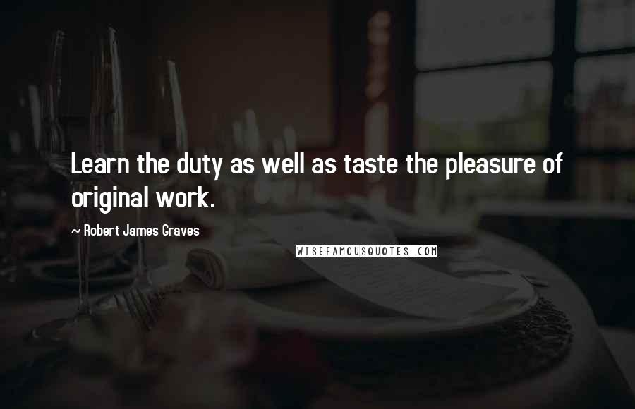 Robert James Graves quotes: Learn the duty as well as taste the pleasure of original work.