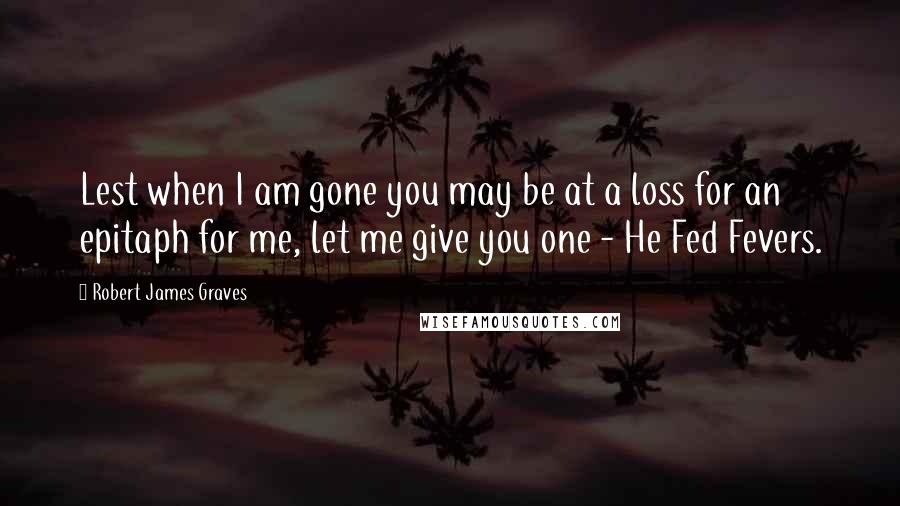 Robert James Graves quotes: Lest when I am gone you may be at a loss for an epitaph for me, let me give you one - He Fed Fevers.
