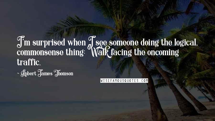 Robert James Thomson quotes: I'm surprised when I see someone doing the logical, commonsense thing: Walk facing the oncoming traffic.