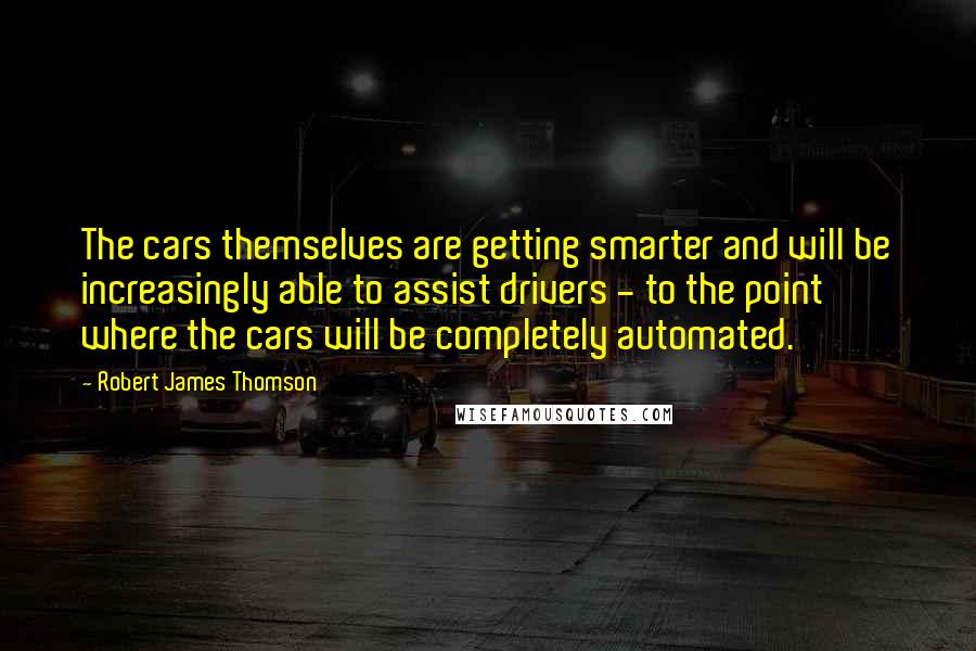 Robert James Thomson quotes: The cars themselves are getting smarter and will be increasingly able to assist drivers - to the point where the cars will be completely automated.