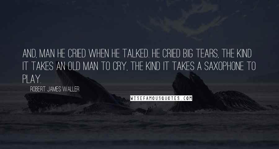 Robert James Waller quotes: And, man he cried when he talked. He cried big tears, the kind it takes an old man to cry, the kind it takes a saxophone to play. Robert James Waller quotes: And, man he cried when he talked. He cried big tears, the kind it takes an old man to cry, the kind it takes a saxophone to play.