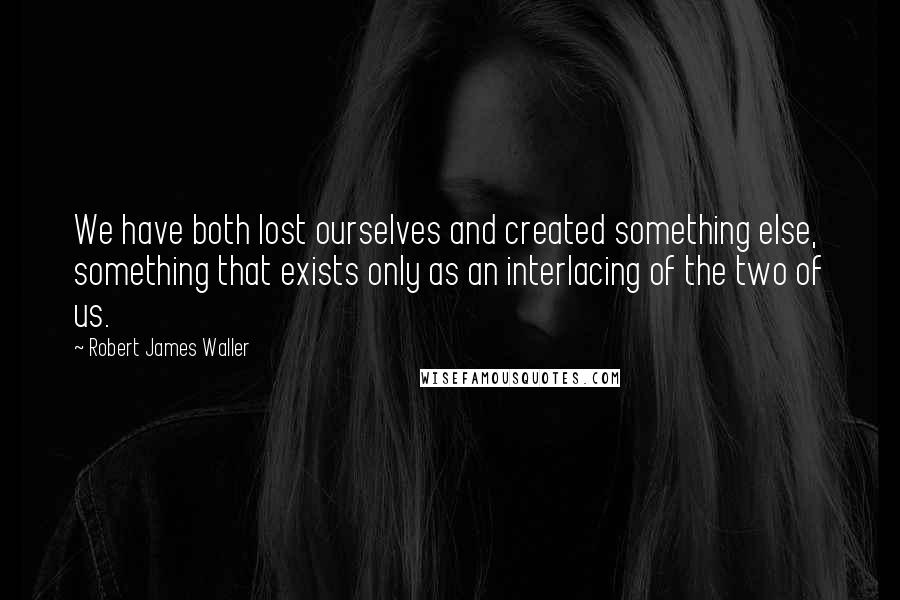 Robert James Waller quotes: We have both lost ourselves and created something else, something that exists only as an interlacing of the two of us. Robert James Waller quotes: We have both lost ourselves and created something else, something that exists only as an interlacing of the two of us.