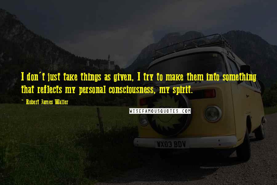 Robert James Waller quotes: I don't just take things as given, I try to make them into something that reflects my personal consciousness, my spirit.