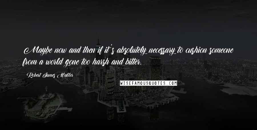 Robert James Waller quotes: Maybe now and then if it's absolutely necessary to cushion someone from a world gone too harsh and bitter. Robert James Waller quotes: Maybe now and then if it's absolutely necessary to cushion someone from a world gone too harsh and bitter.