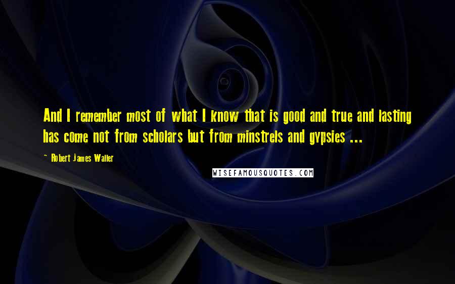 Robert James Waller quotes: And I remember most of what I know that is good and true and lasting has come not from scholars but from minstrels and gypsies ... Robert James Waller quotes: And I remember most of what I know that is good and true and lasting has come not from scholars but from minstrels and gypsies ...