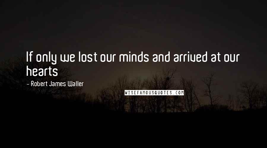 Robert James Waller quotes: If only we lost our minds and arrived at our hearts Robert James Waller quotes: If only we lost our minds and arrived at our hearts