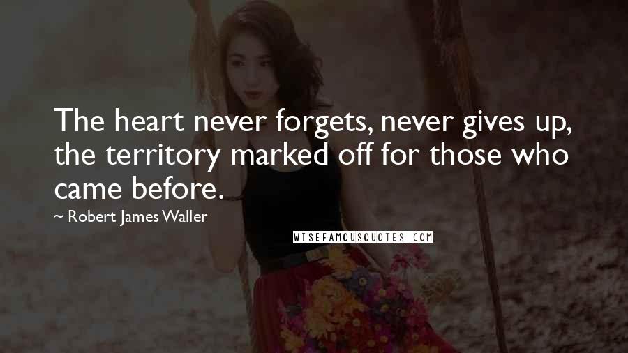 Robert James Waller quotes: The heart never forgets, never gives up, the territory marked off for those who came before. Robert James Waller quotes: The heart never forgets, never gives up, the territory marked off for those who came before.