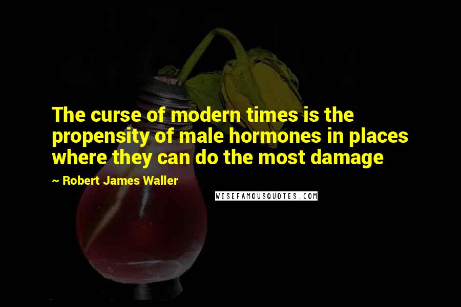 Robert James Waller quotes: The curse of modern times is the propensity of male hormones in places where they can do the most damage Robert James Waller quotes: The curse of modern times is the propensity of male hormones in places where they can do the most damage