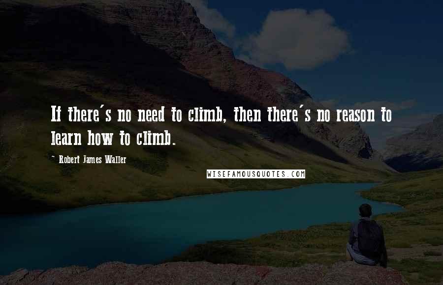 Robert James Waller quotes: If there's no need to climb, then there's no reason to learn how to climb. Robert James Waller quotes: If there's no need to climb, then there's no reason to learn how to climb.