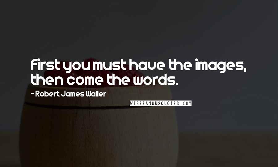 Robert James Waller quotes: First you must have the images, then come the words. Robert James Waller quotes: First you must have the images, then come the words.