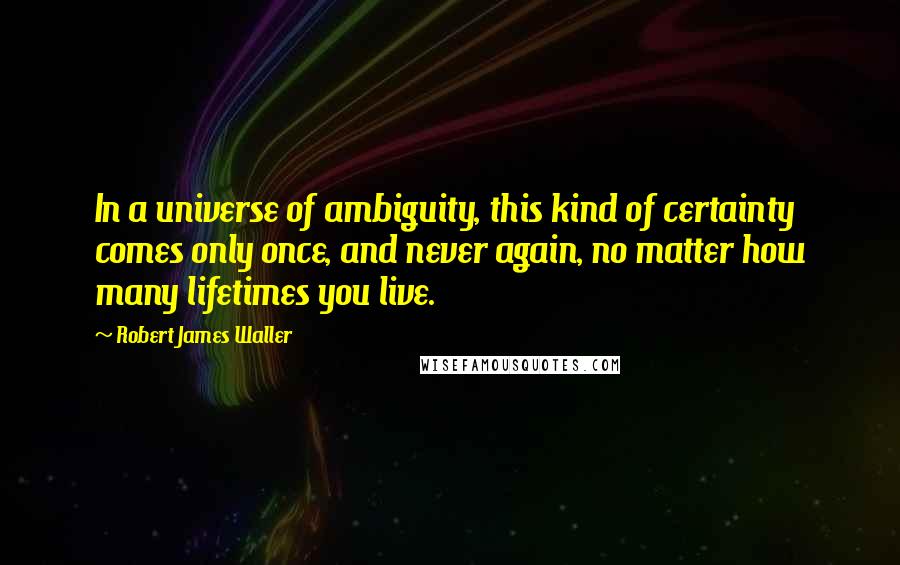 Robert James Waller quotes: In a universe of ambiguity, this kind of certainty comes only once, and never again, no matter how many lifetimes you live.