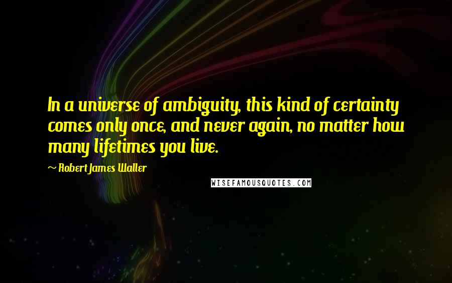 Robert James Waller quotes: In a universe of ambiguity, this kind of certainty comes only once, and never again, no matter how many lifetimes you live. Robert James Waller quotes: In a universe of ambiguity, this kind of certainty comes only once, and never again, no matter how many lifetimes you live.