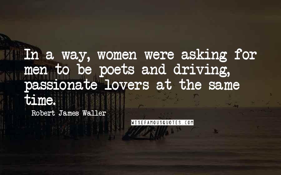 Robert James Waller quotes: In a way, women were asking for men to be poets and driving, passionate lovers at the same time. Robert James Waller quotes: In a way, women were asking for men to be poets and driving, passionate lovers at the same time.