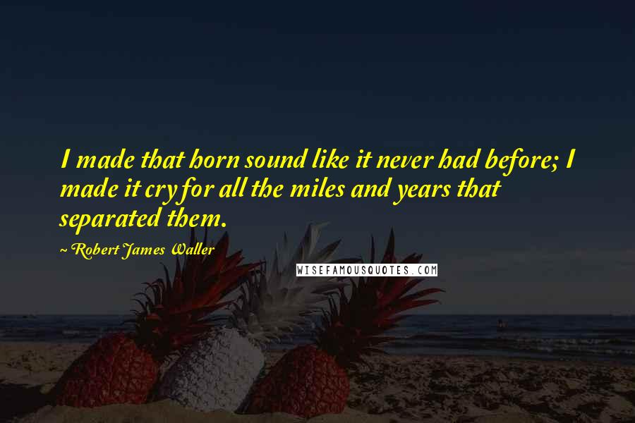 Robert James Waller quotes: I made that horn sound like it never had before; I made it cry for all the miles and years that separated them.