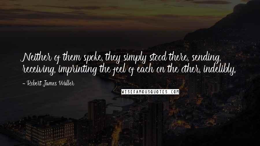 Robert James Waller quotes: Neither of them spoke, they simply stood there, sending, receiving, imprinting the feel of each on the other, indelibly. Robert James Waller quotes: Neither of them spoke, they simply stood there, sending, receiving, imprinting the feel of each on the other, indelibly.
