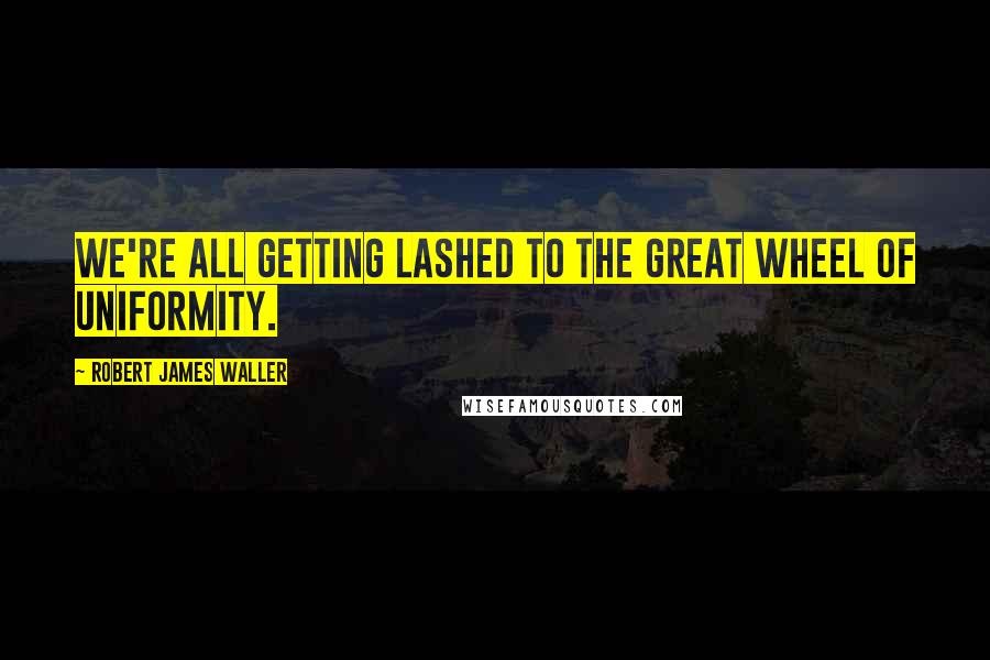 Robert James Waller quotes: We're all getting lashed to the great wheel of uniformity. Robert James Waller quotes: We're all getting lashed to the great wheel of uniformity.