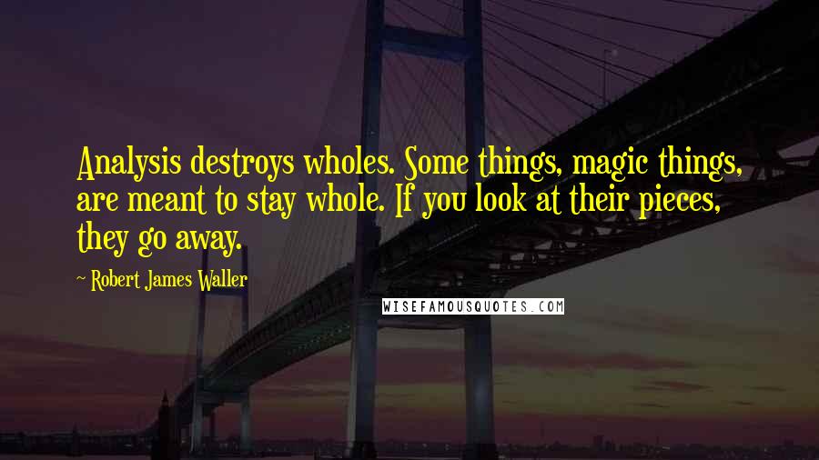 Robert James Waller quotes: Analysis destroys wholes. Some things, magic things, are meant to stay whole. If you look at their pieces, they go away. Robert James Waller quotes: Analysis destroys wholes. Some things, magic things, are meant to stay whole. If you look at their pieces, they go away.