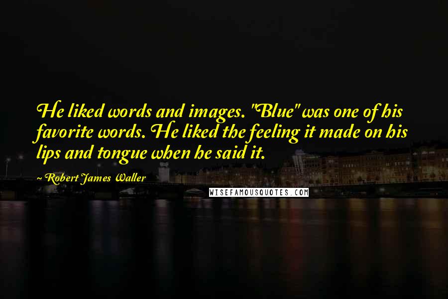 Robert James Waller quotes: He liked words and images. "Blue" was one of his favorite words. He liked the feeling it made on his lips and tongue when he said it.