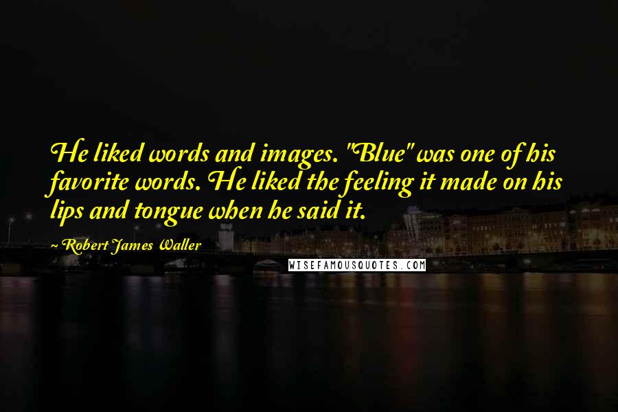 Robert James Waller quotes: He liked words and images. "Blue" was one of his favorite words. He liked the feeling it made on his lips and tongue when he said it. Robert James Waller quotes: He liked words and images. "Blue" was one of his favorite words. He liked the feeling it made on his lips and tongue when he said it.