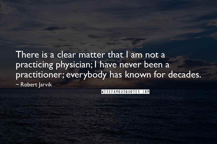 Robert Jarvik quotes: There is a clear matter that I am not a practicing physician; I have never been a practitioner; everybody has known for decades.
