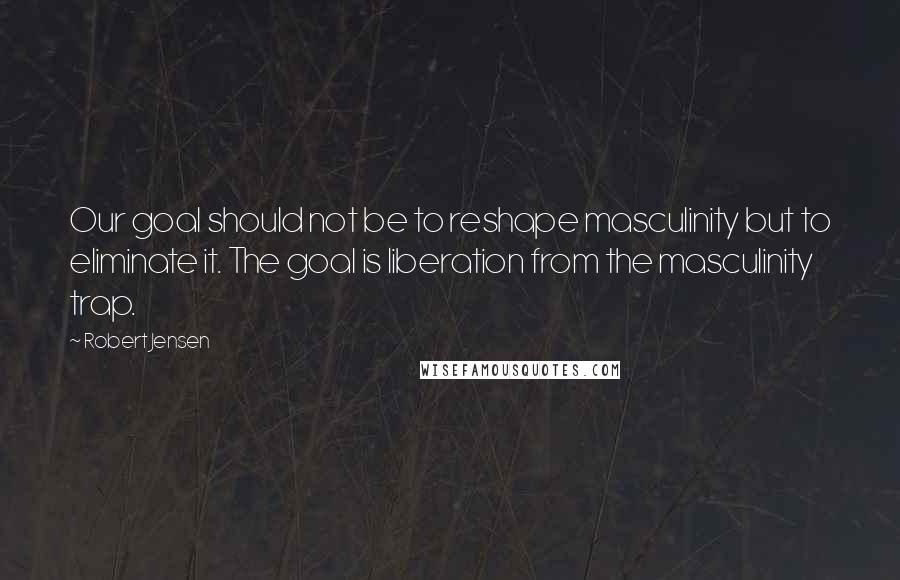 Robert Jensen quotes: Our goal should not be to reshape masculinity but to eliminate it. The goal is liberation from the masculinity trap.