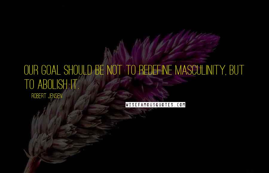 Robert Jensen quotes: Our goal should be not to redefine masculinity, but to abolish it.