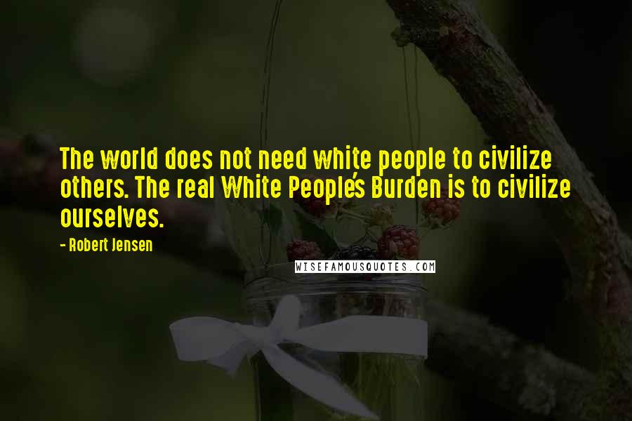 Robert Jensen quotes: The world does not need white people to civilize others. The real White People's Burden is to civilize ourselves.