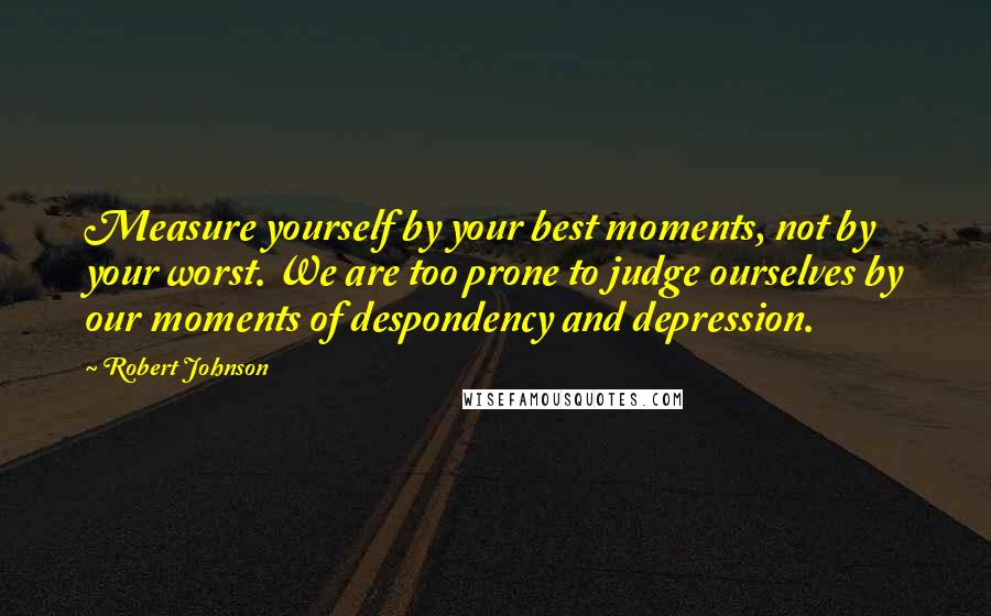 Robert Johnson quotes: Measure yourself by your best moments, not by your worst. We are too prone to judge ourselves by our moments of despondency and depression. Robert Johnson quotes: Measure yourself by your best moments, not by your worst. We are too prone to judge ourselves by our moments of despondency and depression.