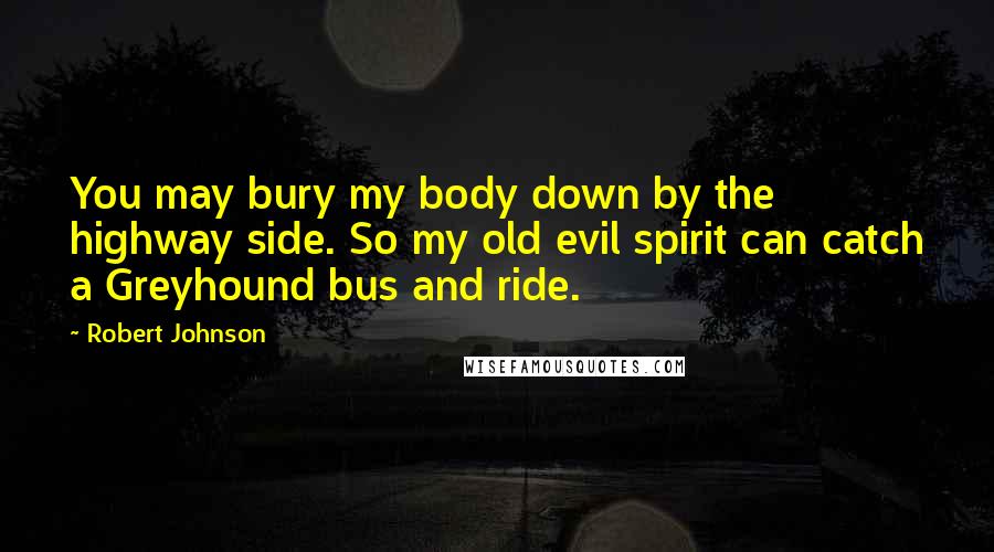 Robert Johnson quotes: You may bury my body down by the highway side. So my old evil spirit can catch a Greyhound bus and ride.