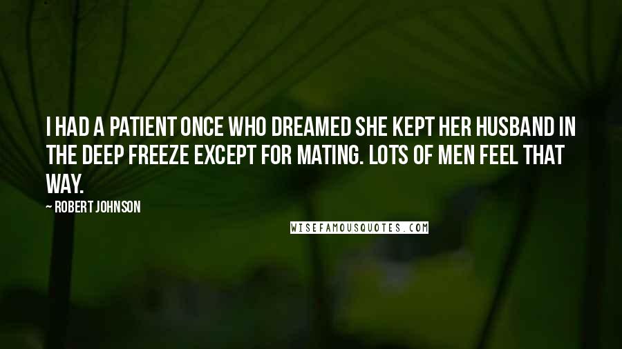 Robert Johnson quotes: I had a patient once who dreamed she kept her husband in the deep freeze except for mating. Lots of men feel that way. Robert Johnson quotes: I had a patient once who dreamed she kept her husband in the deep freeze except for mating. Lots of men feel that way.