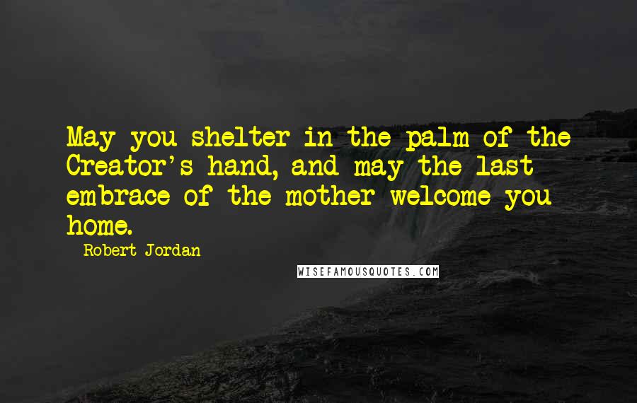 Robert Jordan quotes: May you shelter in the palm of the Creator's hand, and may the last embrace of the mother welcome you home.