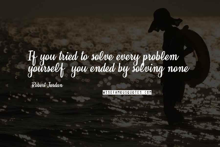 Robert Jordan quotes: If you tried to solve every problem yourself, you ended by solving none.