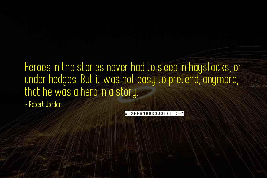 Robert Jordan quotes: Heroes in the stories never had to sleep in haystacks, or under hedges. But it was not easy to pretend, anymore, that he was a hero in a story.