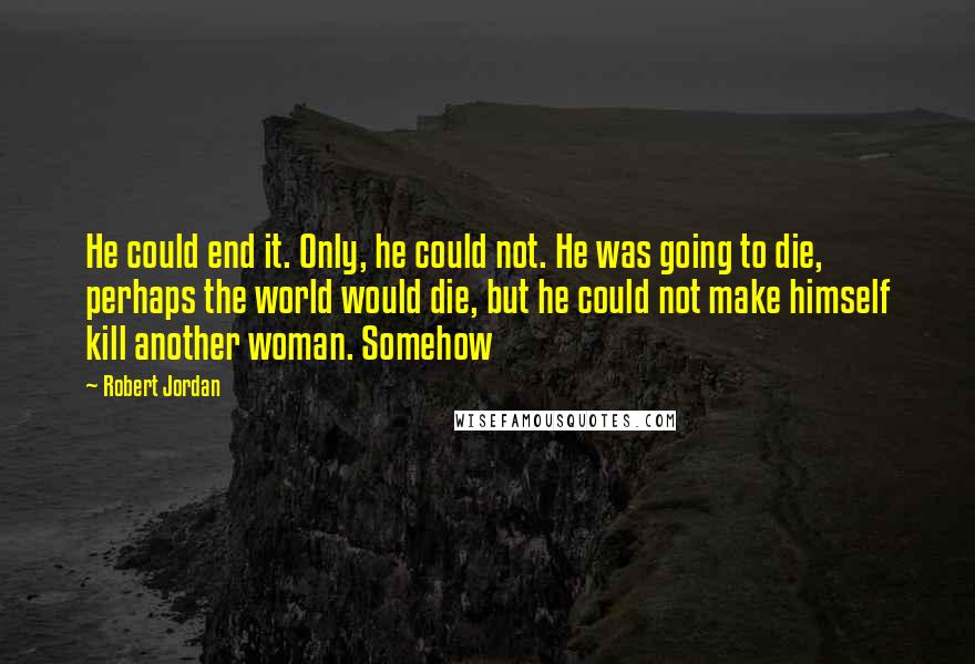 Robert Jordan quotes: He could end it. Only, he could not. He was going to die, perhaps the world would die, but he could not make himself kill another woman. Somehow