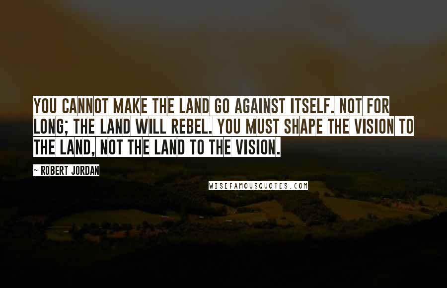 Robert Jordan quotes: You cannot make the land go against itself. Not for long; the land will rebel. You must shape the vision to the land, not the land to the vision.