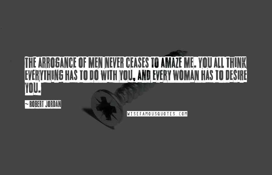 Robert Jordan quotes: The arrogance of men never ceases to amaze me. You all think everything has to do with you, and every woman has to desire you.