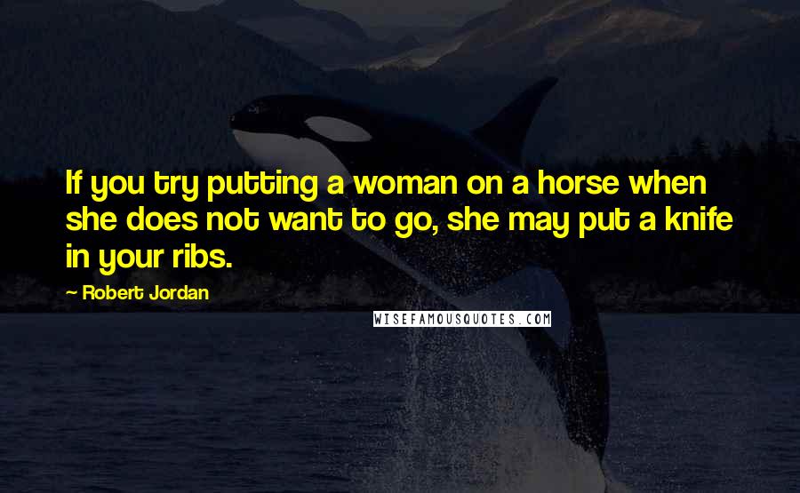 Robert Jordan quotes: If you try putting a woman on a horse when she does not want to go, she may put a knife in your ribs.