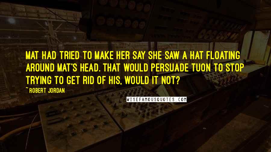 Robert Jordan quotes: Mat had tried to make her say she saw a hat floating around Mat's head. That would persuade Tuon to stop trying to get rid of his, would it not?
