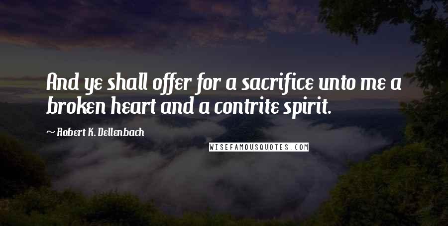 Robert K. Dellenbach quotes: And ye shall offer for a sacrifice unto me a broken heart and a contrite spirit. Robert K. Dellenbach quotes: And ye shall offer for a sacrifice unto me a broken heart and a contrite spirit.