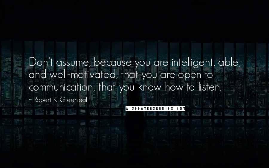Robert K. Greenleaf quotes: Don't assume, because you are intelligent, able, and well-motivated, that you are open to communication, that you know how to listen. Robert K. Greenleaf quotes: Don't assume, because you are intelligent, able, and well-motivated, that you are open to communication, that you know how to listen.