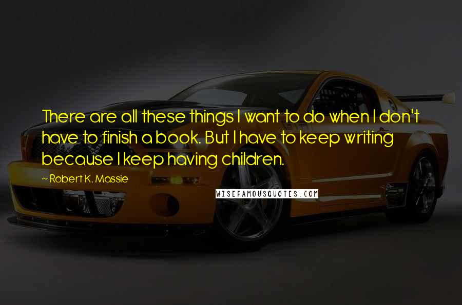 Robert K. Massie quotes: There are all these things I want to do when I don't have to finish a book. But I have to keep writing because I keep having children.