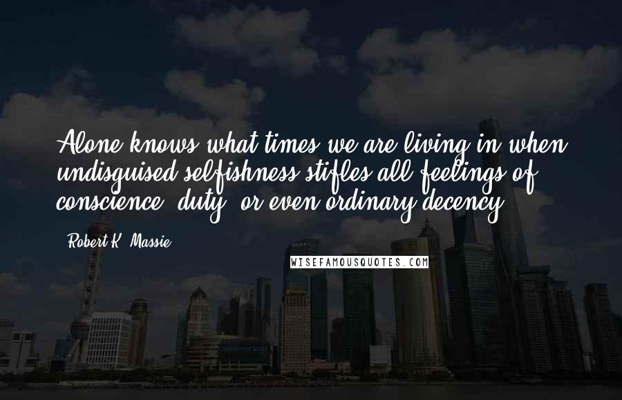 Robert K. Massie quotes: Alone knows what times we are living in when undisguised selfishness stifles all feelings of conscience, duty, or even ordinary decency.