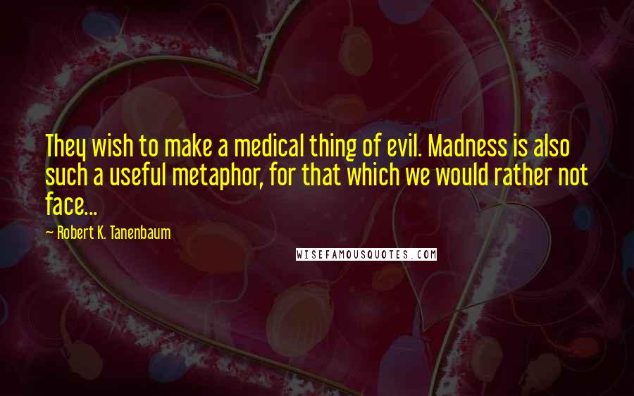 Robert K. Tanenbaum quotes: They wish to make a medical thing of evil. Madness is also such a useful metaphor, for that which we would rather not face...
