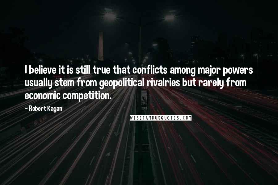 Robert Kagan quotes: I believe it is still true that conflicts among major powers usually stem from geopolitical rivalries but rarely from economic competition.