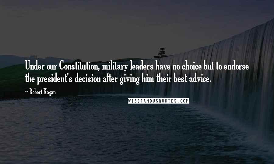 Robert Kagan quotes: Under our Constitution, military leaders have no choice but to endorse the president's decision after giving him their best advice.