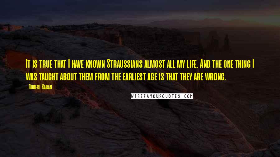 Robert Kagan quotes: It is true that I have known Straussians almost all my life. And the one thing I was taught about them from the earliest age is that they are wrong.