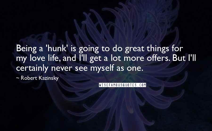 Robert Kazinsky quotes: Being a 'hunk' is going to do great things for my love life, and I'll get a lot more offers. But I'll certainly never see myself as one. Robert Kazinsky quotes: Being a 'hunk' is going to do great things for my love life, and I'll get a lot more offers. But I'll certainly never see myself as one.